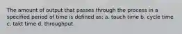 The amount of output that passes through the process in a specified period of time is defined as: a. touch time b. cycle time c. takt time d. throughput