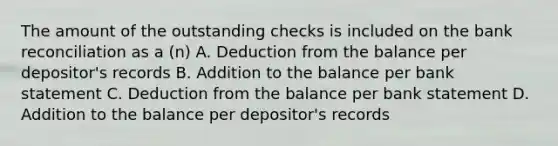 The amount of the outstanding checks is included on the bank reconciliation as a (n) A. Deduction from the balance per depositor's records B. Addition to the balance per bank statement C. Deduction from the balance per bank statement D. Addition to the balance per depositor's records