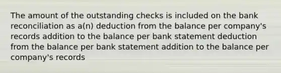 The amount of the outstanding checks is included on the bank reconciliation as a(n) deduction from the balance per company's records addition to the balance per bank statement deduction from the balance per bank statement addition to the balance per company's records