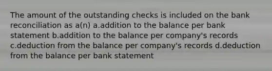 The amount of the outstanding checks is included on the bank reconciliation as a(n) a.addition to the balance per bank statement b.addition to the balance per company's records c.deduction from the balance per company's records d.deduction from the balance per bank statement