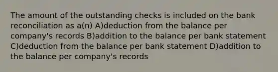 The amount of the outstanding checks is included on the bank reconciliation as a(n) A)deduction from the balance per company's records B)addition to the balance per bank statement C)deduction from the balance per bank statement D)addition to the balance per company's records