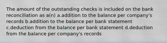 The amount of the outstanding checks is included on the <a href='https://www.questionai.com/knowledge/kZ6GRlcQH1-bank-reconciliation' class='anchor-knowledge'>bank reconciliation</a> as a(n) a.addition to the balance per company's records b.addition to the balance per bank statement c.deduction from the balance per bank statement d.deduction from the balance per company's records