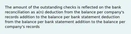 The amount of the outstanding checks is reflected on the bank reconciliation as a(n) deduction from the balance per company's records addition to the balance per bank statement deduction from the balance per bank statement addition to the balance per company's records