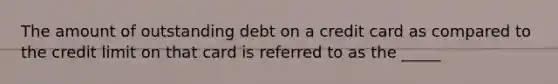 The amount of outstanding debt on a credit card as compared to the credit limit on that card is referred to as the _____