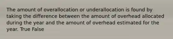 The amount of overallocation or underallocation is found by taking the difference between the amount of overhead allocated during the year and the amount of overhead estimated for the year. True False