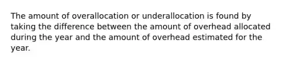 The amount of overallocation or underallocation is found by taking the difference between the amount of overhead allocated during the year and the amount of overhead estimated for the year.