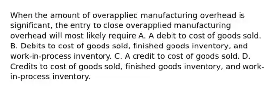 When the amount of overapplied manufacturing overhead is significant, the entry to close overapplied manufacturing overhead will most likely require A. A debit to cost of goods sold. B. Debits to cost of goods sold, finished goods inventory, and work-in-process inventory. C. A credit to cost of goods sold. D. Credits to cost of goods sold, finished goods inventory, and work-in-process inventory.