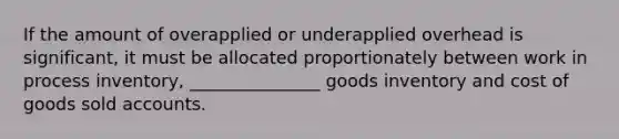 If the amount of overapplied or underapplied overhead is significant, it must be allocated proportionately between work in process inventory, _______________ goods inventory and cost of goods sold accounts.