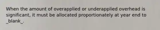 When the amount of overapplied or underapplied overhead is significant, it must be allocated proportionately at year end to _blank​_.