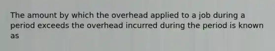 The amount by which the overhead applied to a job during a period exceeds the overhead incurred during the period is known as