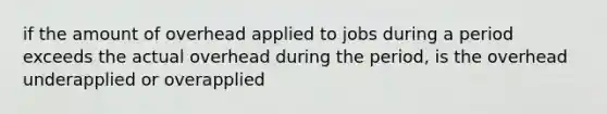 if the amount of overhead applied to jobs during a period exceeds the actual overhead during the period, is the overhead underapplied or overapplied