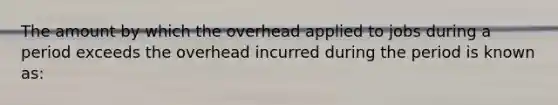 The amount by which the overhead applied to jobs during a period exceeds the overhead incurred during the period is known as: