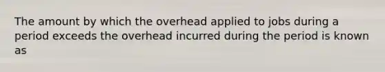 The amount by which the overhead applied to jobs during a period exceeds the overhead incurred during the period is known as