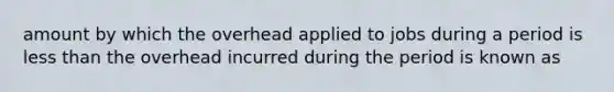 amount by which the overhead applied to jobs during a period is less than the overhead incurred during the period is known as