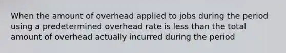 When the amount of overhead applied to jobs during the period using a predetermined overhead rate is less than the total amount of overhead actually incurred during the period