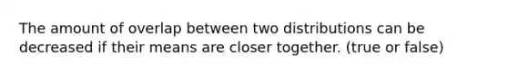 The amount of overlap between two distributions can be decreased if their means are closer together. (true or false)