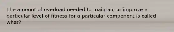 The amount of overload needed to maintain or improve a particular level of fitness for a particular component is called what?