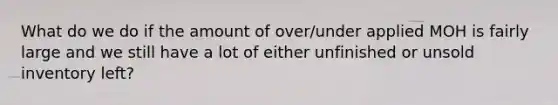 What do we do if the amount of over/under applied MOH is fairly large and we still have a lot of either unfinished or unsold inventory left?