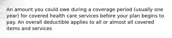 An amount you could owe during a coverage period (usually one year) for covered health care services before your plan begins to pay. An overall deductible applies to all or almost all covered items and services