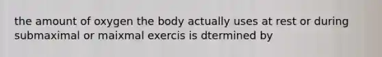 the amount of oxygen the body actually uses at rest or during submaximal or maixmal exercis is dtermined by