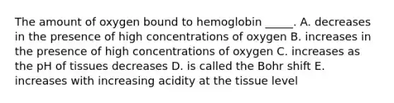 The amount of oxygen bound to hemoglobin _____. A. decreases in the presence of high concentrations of oxygen B. increases in the presence of high concentrations of oxygen C. increases as the pH of tissues decreases D. is called the Bohr shift E. increases with increasing acidity at the tissue level