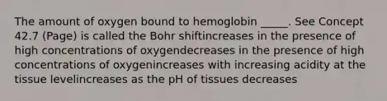 The amount of oxygen bound to hemoglobin _____. See Concept 42.7 (Page) is called the Bohr shiftincreases in the presence of high concentrations of oxygendecreases in the presence of high concentrations of oxygenincreases with increasing acidity at the tissue levelincreases as the pH of tissues decreases