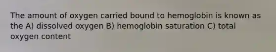 The amount of oxygen carried bound to hemoglobin is known as the A) dissolved oxygen B) hemoglobin saturation C) total oxygen content