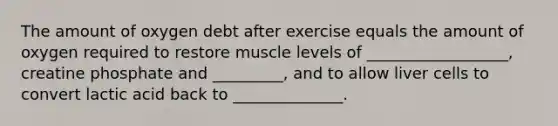 The amount of oxygen debt after exercise equals the amount of oxygen required to restore muscle levels of __________________, creatine phosphate and _________, and to allow liver cells to convert lactic acid back to ______________.