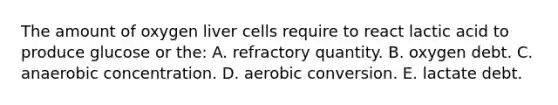 The amount of oxygen liver cells require to react lactic acid to produce glucose or the: A. refractory quantity. B. oxygen debt. C. anaerobic concentration. D. aerobic conversion. E. lactate debt.