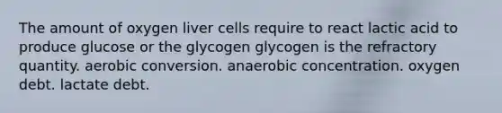 The amount of oxygen liver cells require to react lactic acid to produce glucose or the glycogen glycogen is the refractory quantity. aerobic conversion. anaerobic concentration. oxygen debt. lactate debt.