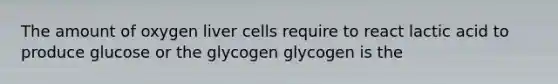 The amount of oxygen liver cells require to react lactic acid to produce glucose or the glycogen glycogen is the