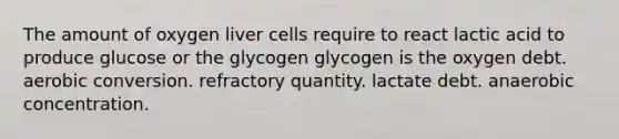 The amount of oxygen liver cells require to react lactic acid to produce glucose or the glycogen glycogen is the oxygen debt. aerobic conversion. refractory quantity. lactate debt. anaerobic concentration.