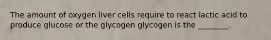 The amount of oxygen liver cells require to react lactic acid to produce glucose or the glycogen glycogen is the ________.