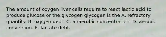 The amount of oxygen liver cells require to react lactic acid to produce glucose or the glycogen glycogen is the A. refractory quantity. B. oxygen debt. C. anaerobic concentration. D. aerobic conversion. E. lactate debt.