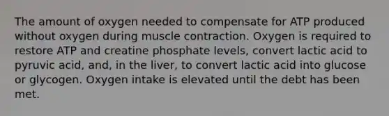 The amount of oxygen needed to compensate for ATP produced without oxygen during <a href='https://www.questionai.com/knowledge/k0LBwLeEer-muscle-contraction' class='anchor-knowledge'>muscle contraction</a>. Oxygen is required to restore ATP and creatine phosphate levels, convert lactic acid to pyruvic acid, and, in the liver, to convert lactic acid into glucose or glycogen. Oxygen intake is elevated until the debt has been met.