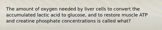 The amount of oxygen needed by liver cells to convert the accumulated lactic acid to glucose, and to restore muscle ATP and creatine phosphate concentrations is called what?