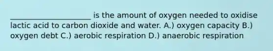 _____________________ is the amount of oxygen needed to oxidise lactic acid to carbon dioxide and water. A.) oxygen capacity B.) oxygen debt C.) aerobic respiration D.) anaerobic respiration