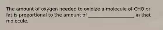 The amount of oxygen needed to oxidize a molecule of CHO or fat is proportional to the amount of ____________________ in that molecule.