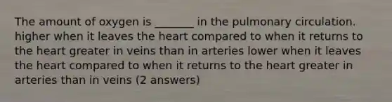 The amount of oxygen is _______ in the pulmonary circulation. higher when it leaves <a href='https://www.questionai.com/knowledge/kya8ocqc6o-the-heart' class='anchor-knowledge'>the heart</a> compared to when it returns to the heart greater in veins than in arteries lower when it leaves the heart compared to when it returns to the heart greater in arteries than in veins (2 answers)