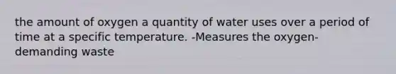 the amount of oxygen a quantity of water uses over a period of time at a specific temperature. -Measures the oxygen-demanding waste