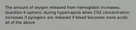 The amount of oxygen released from hemoglobin increases: Question 6 options: during hypercapnia when CO2 concentration increases if pyrogens are released if blood becomes more acidic all of the above