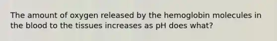 The amount of oxygen released by the hemoglobin molecules in the blood to the tissues increases as pH does what?