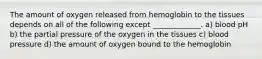 The amount of oxygen released from hemoglobin to the tissues depends on all of the following except _____________. a) blood pH b) the partial pressure of the oxygen in the tissues c) blood pressure d) the amount of oxygen bound to the hemoglobin