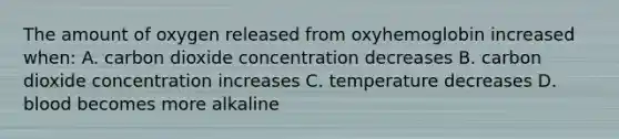 The amount of oxygen released from oxyhemoglobin increased when: A. carbon dioxide concentration decreases B. carbon dioxide concentration increases C. temperature decreases D. blood becomes more alkaline