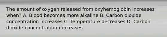 The amount of oxygen released from oxyhemoglobin increases when? A. Blood becomes more alkaline B. Carbon dioxide concentration increases C. Temperature decreases D. Carbon dioxide concentration decreases