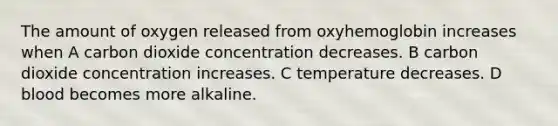 The amount of oxygen released from oxyhemoglobin increases when A carbon dioxide concentration decreases. B carbon dioxide concentration increases. C temperature decreases. D blood becomes more alkaline.