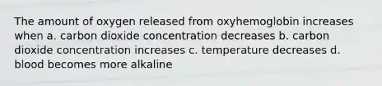 The amount of oxygen released from oxyhemoglobin increases when a. carbon dioxide concentration decreases b. carbon dioxide concentration increases c. temperature decreases d. blood becomes more alkaline