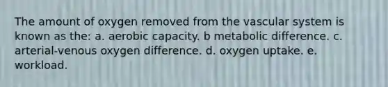 ​The amount of oxygen removed from the vascular system is known as the: a. aerobic capacity. b ​metabolic difference. c. arterial-venous oxygen difference. d. oxygen uptake. e. workload.​