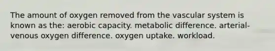 The amount of oxygen removed from the vascular system is known as the: aerobic capacity. metabolic difference. arterial-venous oxygen difference. oxygen uptake. workload.​