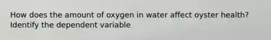 How does the amount of oxygen in water affect oyster health? Identify the dependent variable